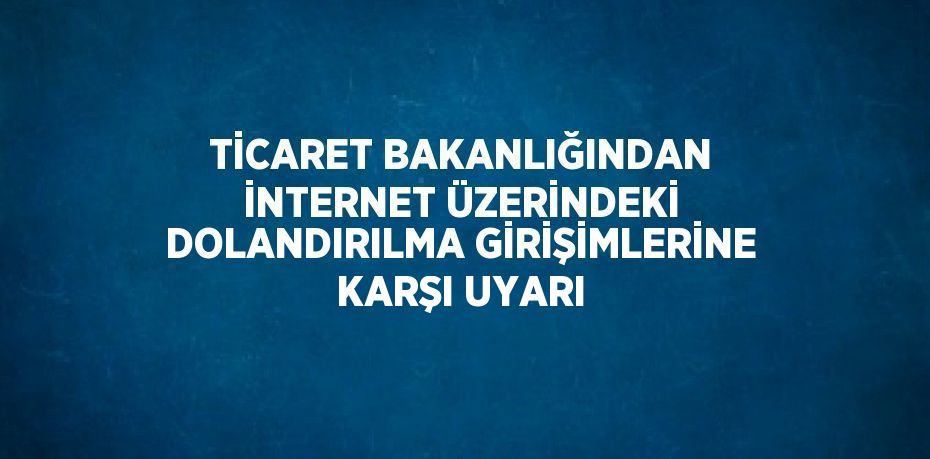TİCARET BAKANLIĞINDAN İNTERNET ÜZERİNDEKİ DOLANDIRILMA GİRİŞİMLERİNE KARŞI UYARI