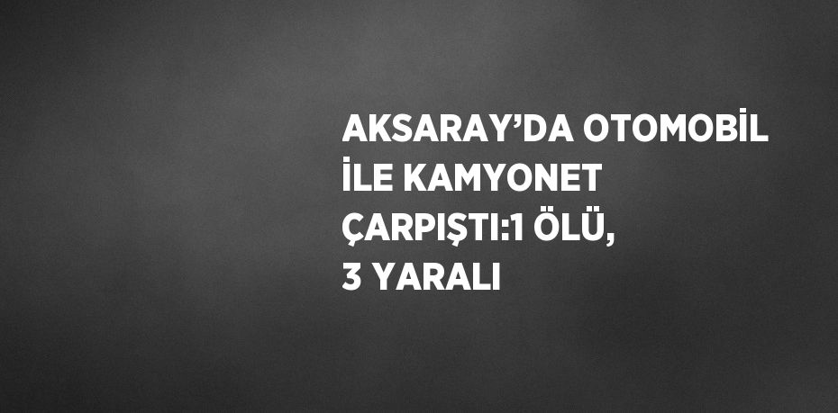 AKSARAY’DA OTOMOBİL İLE KAMYONET ÇARPIŞTI:1 ÖLÜ, 3 YARALI