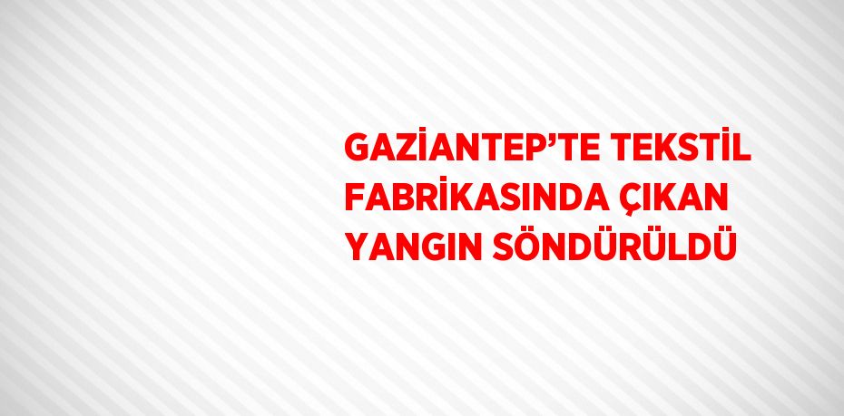 GAZİANTEP’TE TEKSTİL FABRİKASINDA ÇIKAN YANGIN SÖNDÜRÜLDÜ