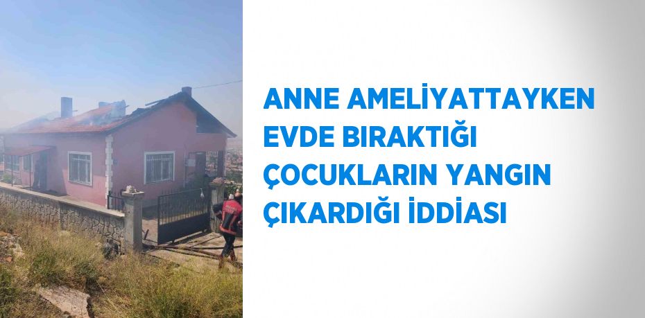 ANNE AMELİYATTAYKEN EVDE BIRAKTIĞI ÇOCUKLARIN YANGIN ÇIKARDIĞI İDDİASI