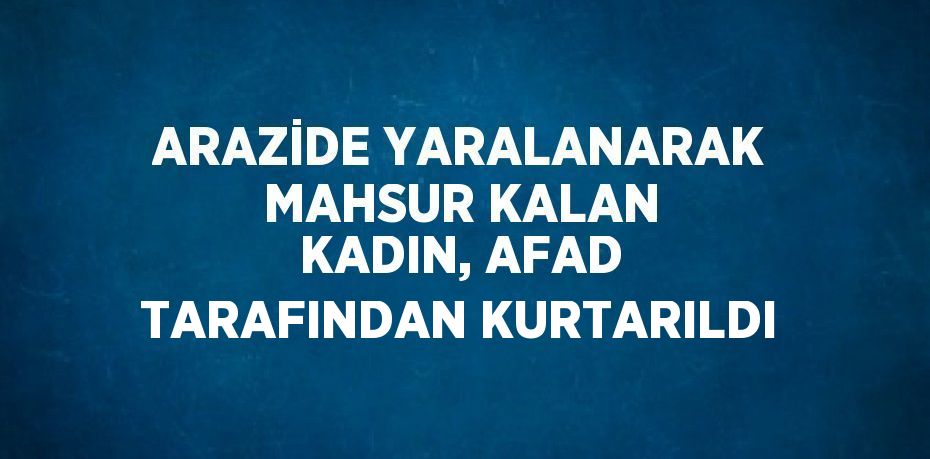 ARAZİDE YARALANARAK MAHSUR KALAN KADIN, AFAD TARAFINDAN KURTARILDI