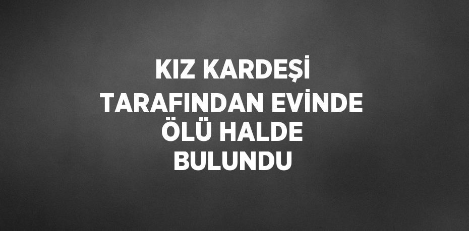 KIZ KARDEŞİ TARAFINDAN EVİNDE ÖLÜ HALDE BULUNDU