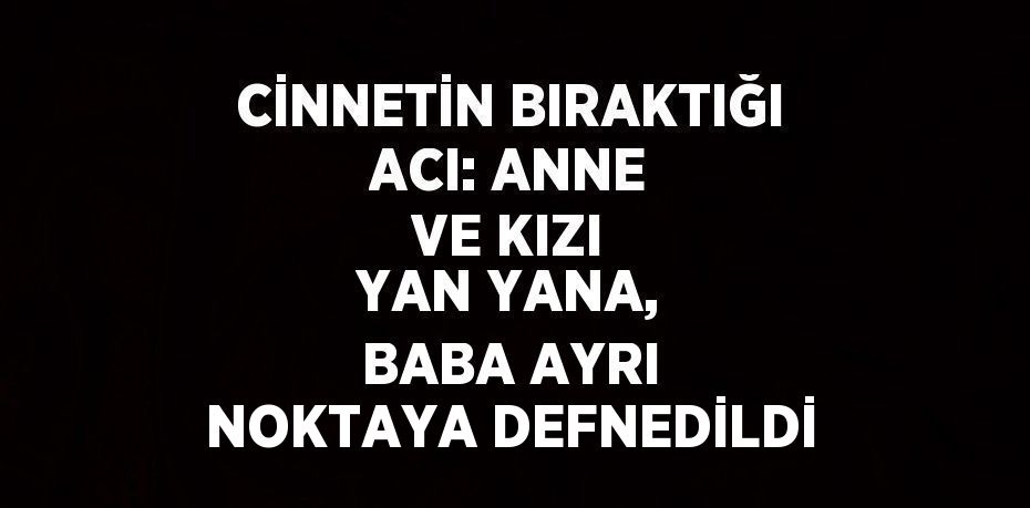 CİNNETİN BIRAKTIĞI ACI: ANNE VE KIZI YAN YANA, BABA AYRI NOKTAYA DEFNEDİLDİ
