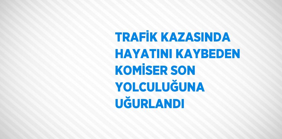 TRAFİK KAZASINDA HAYATINI KAYBEDEN KOMİSER SON YOLCULUĞUNA UĞURLANDI