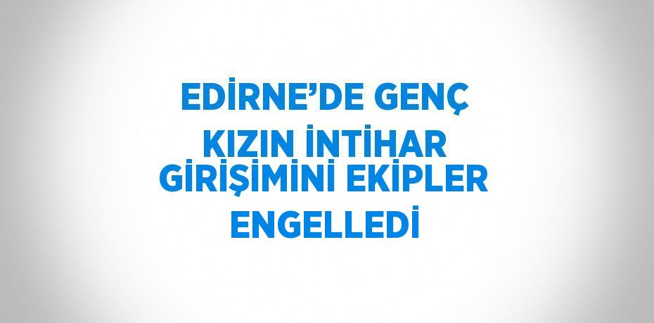 EDİRNE’DE GENÇ KIZIN İNTİHAR GİRİŞİMİNİ EKİPLER ENGELLEDİ