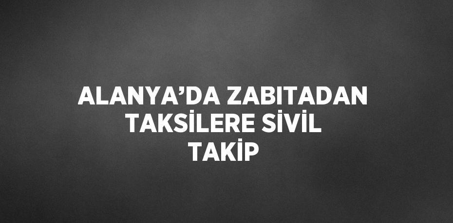 ALANYA’DA ZABITADAN TAKSİLERE SİVİL TAKİP