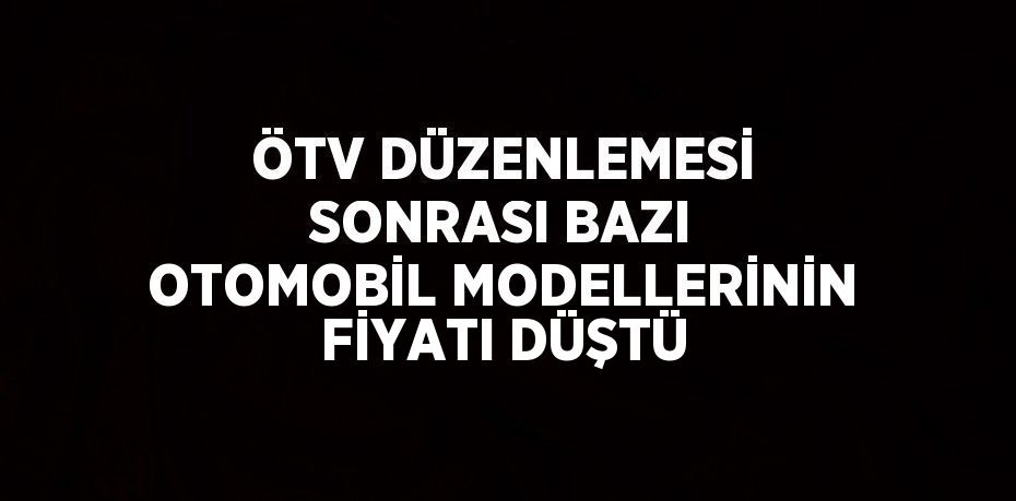 ÖTV DÜZENLEMESİ SONRASI BAZI OTOMOBİL MODELLERİNİN FİYATI DÜŞTÜ