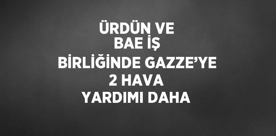 ÜRDÜN VE BAE İŞ BİRLİĞİNDE GAZZE’YE 2 HAVA YARDIMI DAHA