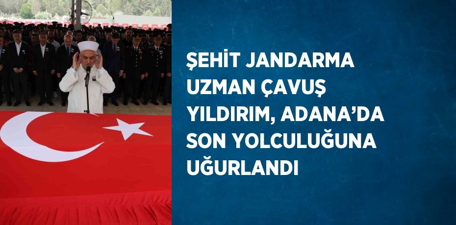 ŞEHİT JANDARMA UZMAN ÇAVUŞ YILDIRIM, ADANA’DA SON YOLCULUĞUNA UĞURLANDI