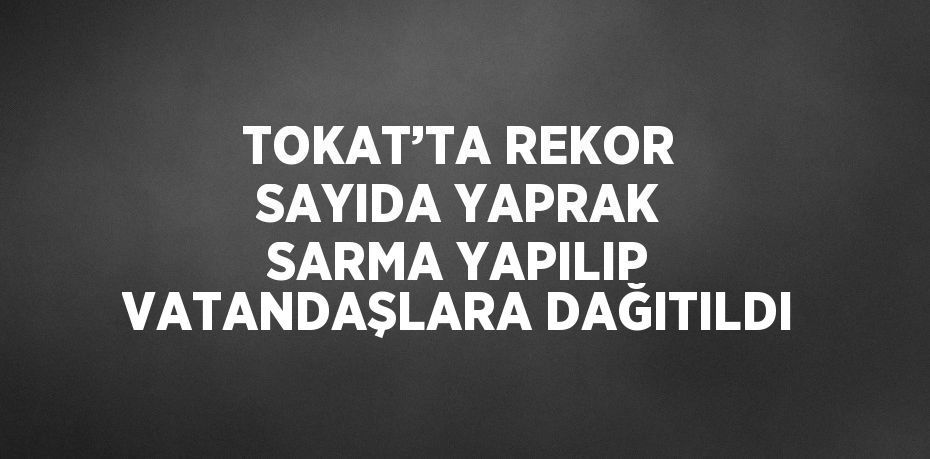 TOKAT’TA REKOR SAYIDA YAPRAK SARMA YAPILIP VATANDAŞLARA DAĞITILDI