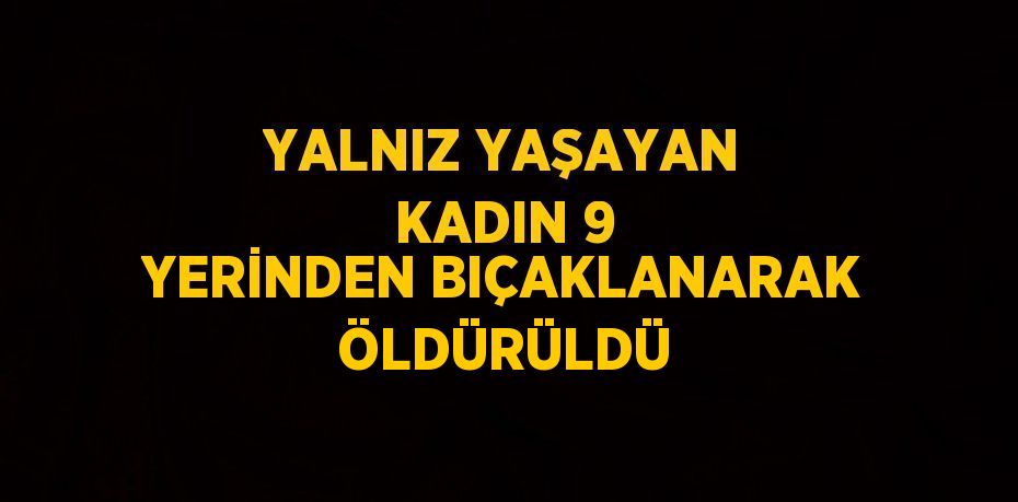 YALNIZ YAŞAYAN KADIN 9 YERİNDEN BIÇAKLANARAK ÖLDÜRÜLDÜ