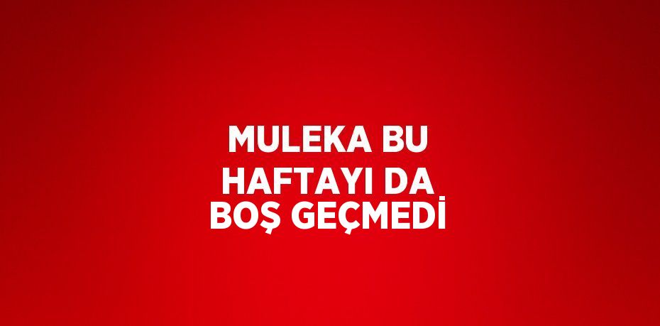 MULEKA BU HAFTAYI DA BOŞ GEÇMEDİ