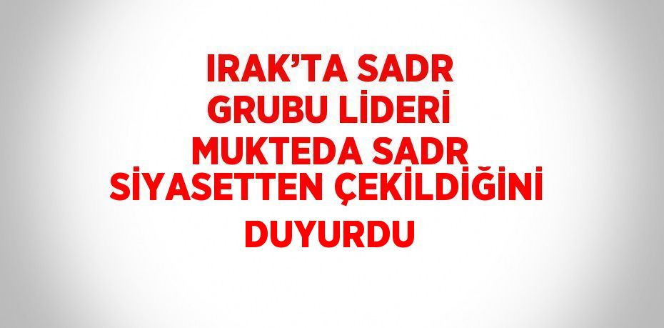 IRAK’TA SADR GRUBU LİDERİ MUKTEDA SADR SİYASETTEN ÇEKİLDİĞİNİ DUYURDU