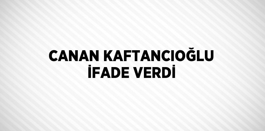 CANAN KAFTANCIOĞLU İFADE VERDİ