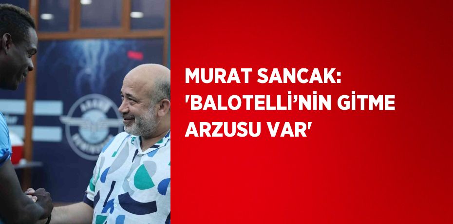 MURAT SANCAK: 'BALOTELLİ’NİN GİTME ARZUSU VAR'