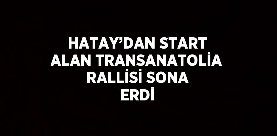 HATAY’DAN START ALAN TRANSANATOLİA RALLİSİ SONA ERDİ