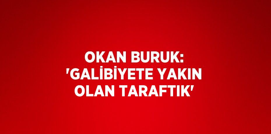 OKAN BURUK: 'GALİBİYETE YAKIN OLAN TARAFTIK'