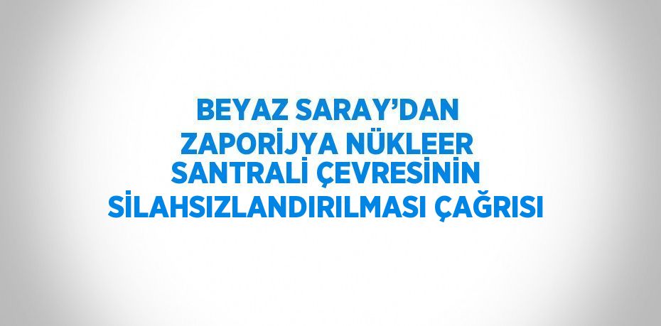 BEYAZ SARAY’DAN ZAPORİJYA NÜKLEER SANTRALİ ÇEVRESİNİN SİLAHSIZLANDIRILMASI ÇAĞRISI