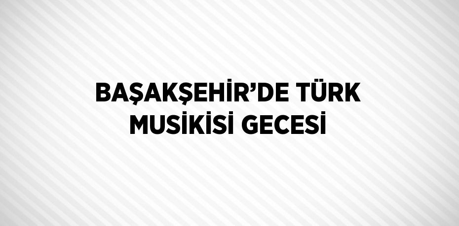 BAŞAKŞEHİR’DE TÜRK MUSİKİSİ GECESİ