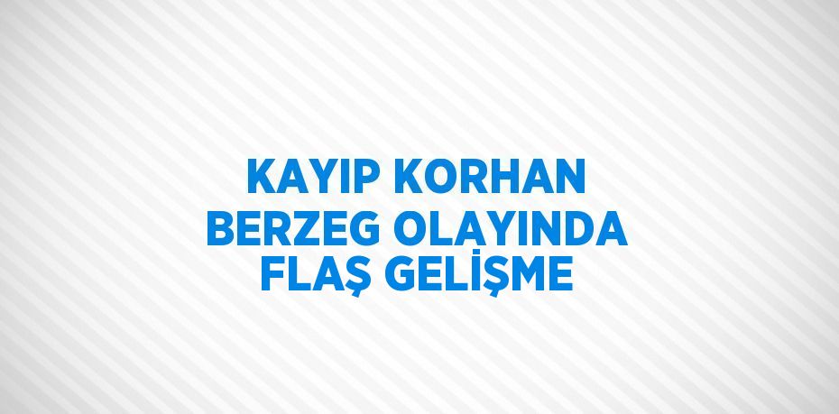 KAYIP KORHAN BERZEG OLAYINDA FLAŞ GELİŞME