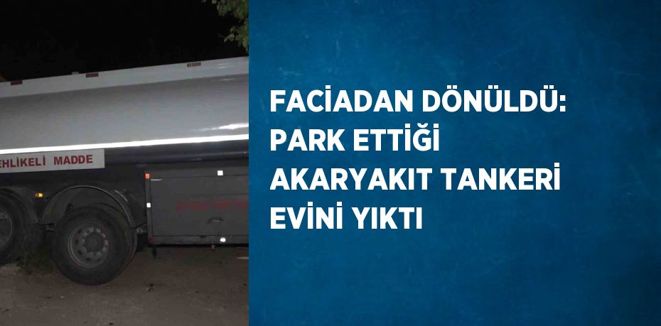 FACİADAN DÖNÜLDÜ: PARK ETTİĞİ AKARYAKIT TANKERİ EVİNİ YIKTI