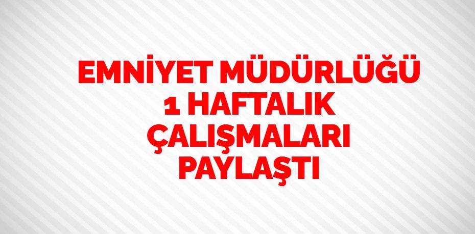 EMNİYET MÜDÜRLÜĞÜ 1 HAFTALIK ÇALIŞMALARI PAYLAŞTI