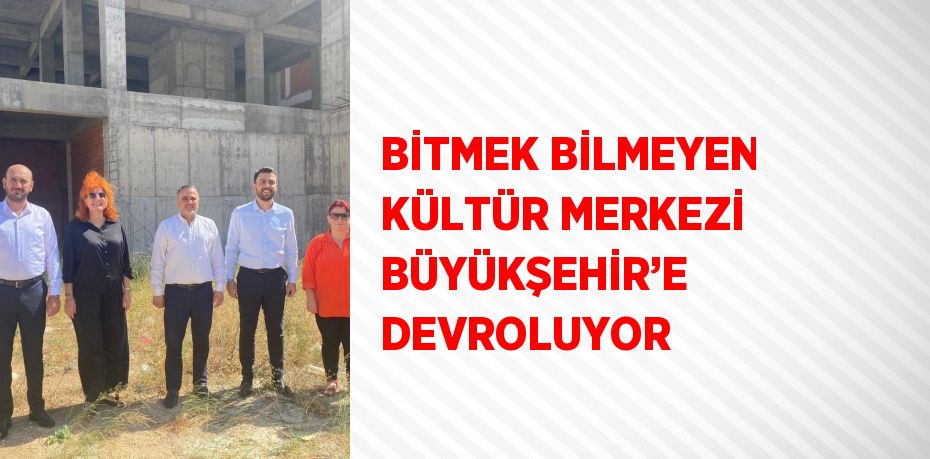 BİTMEK BİLMEYEN KÜLTÜR MERKEZİ BÜYÜKŞEHİR’E DEVROLUYOR