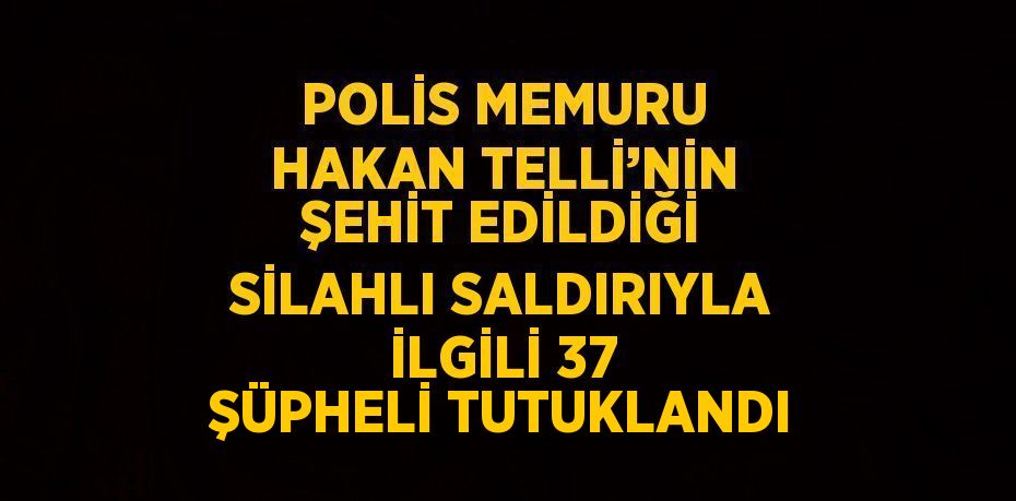 POLİS MEMURU HAKAN TELLİ’NİN ŞEHİT EDİLDİĞİ SİLAHLI SALDIRIYLA İLGİLİ 37 ŞÜPHELİ TUTUKLANDI