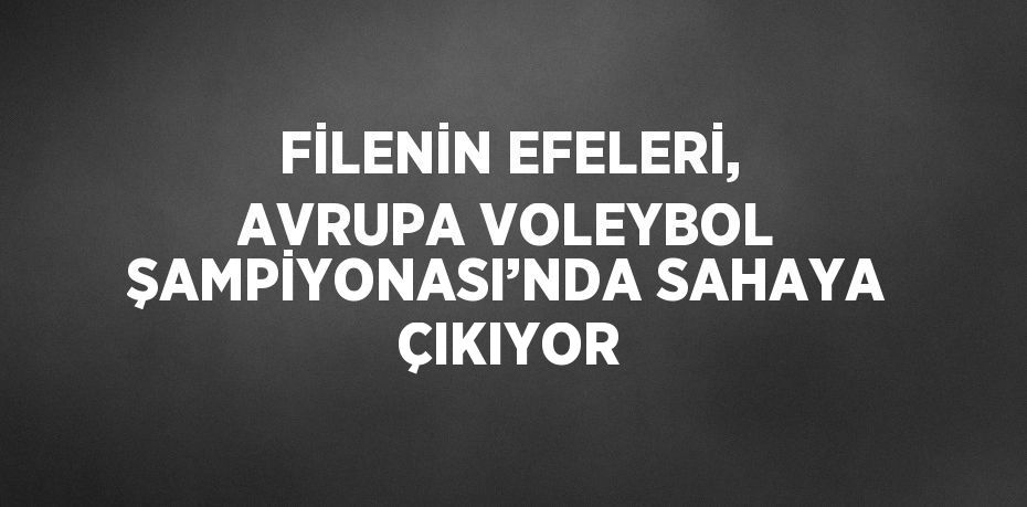 FİLENİN EFELERİ, AVRUPA VOLEYBOL ŞAMPİYONASI’NDA SAHAYA ÇIKIYOR