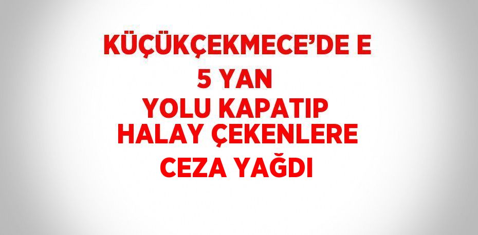 KÜÇÜKÇEKMECE’DE E 5 YAN YOLU KAPATIP HALAY ÇEKENLERE CEZA YAĞDI