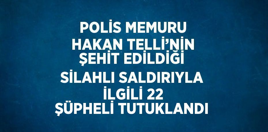 POLİS MEMURU HAKAN TELLİ’NİN ŞEHİT EDİLDİĞİ SİLAHLI SALDIRIYLA İLGİLİ 22 ŞÜPHELİ TUTUKLANDI