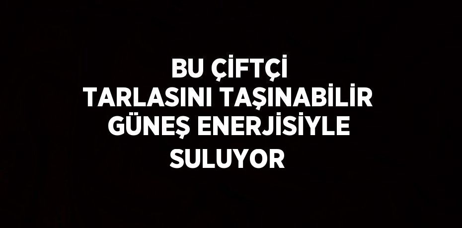 BU ÇİFTÇİ TARLASINI TAŞINABİLİR GÜNEŞ ENERJİSİYLE SULUYOR