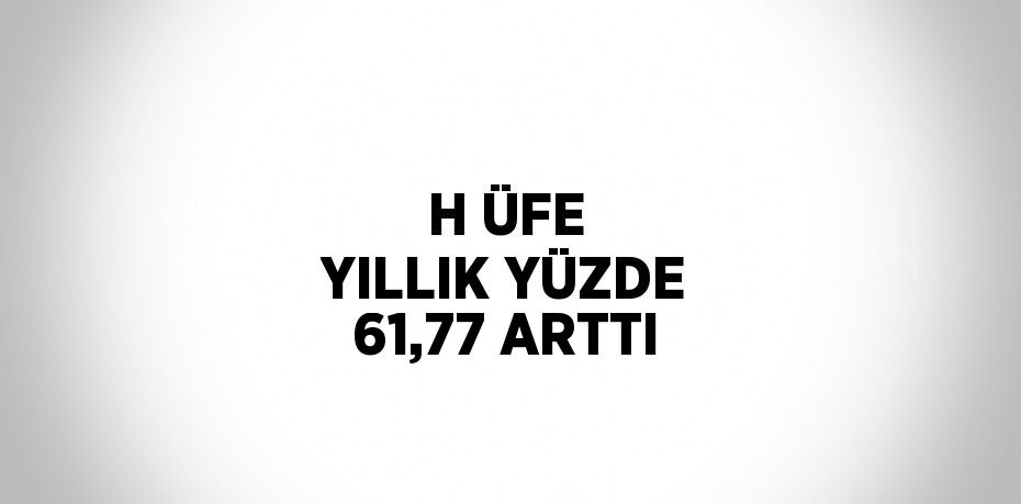 H ÜFE YILLIK YÜZDE 61,77 ARTTI