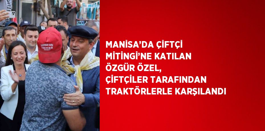 MANİSA’DA ÇİFTÇİ MİTİNGİ’NE KATILAN ÖZGÜR ÖZEL, ÇİFTÇİLER TARAFINDAN TRAKTÖRLERLE KARŞILANDI