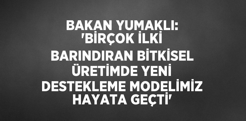 BAKAN YUMAKLI: 'BİRÇOK İLKİ BARINDIRAN BİTKİSEL ÜRETİMDE YENİ DESTEKLEME MODELİMİZ HAYATA GEÇTİ'