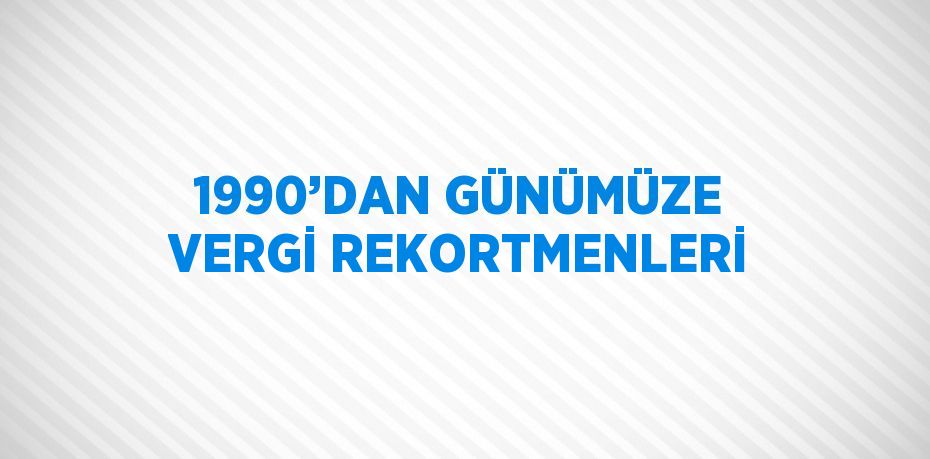 1990’DAN GÜNÜMÜZE VERGİ REKORTMENLERİ