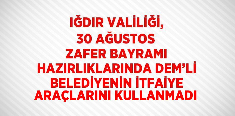 IĞDIR VALİLİĞİ, 30 AĞUSTOS ZAFER BAYRAMI HAZIRLIKLARINDA DEM’Lİ BELEDİYENİN İTFAİYE ARAÇLARINI KULLANMADI