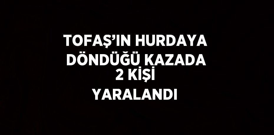 TOFAŞ’IN HURDAYA DÖNDÜĞÜ KAZADA 2 KİŞİ YARALANDI