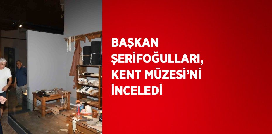 BAŞKAN ŞERİFOĞULLARI, KENT MÜZESİ’Nİ İNCELEDİ