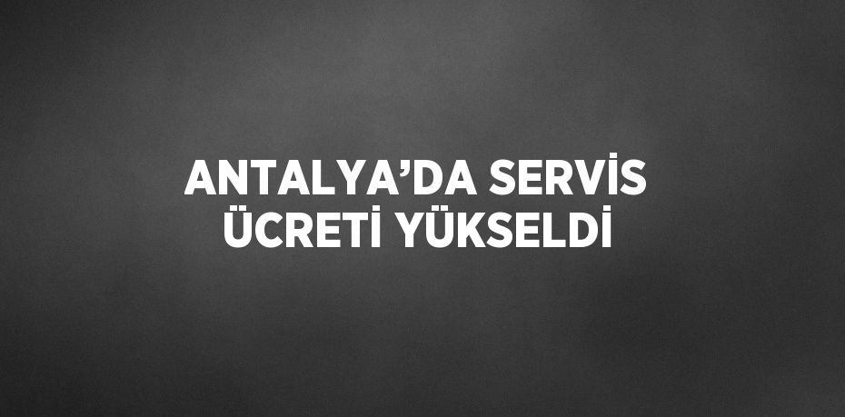 ANTALYA’DA SERVİS ÜCRETİ YÜKSELDİ