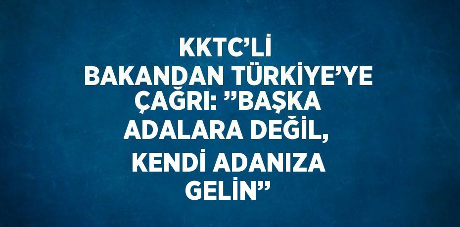 KKTC’Lİ  BAKANDAN TÜRKİYE’YE ÇAĞRI: ’’BAŞKA ADALARA DEĞİL, KENDİ ADANIZA GELİN’’