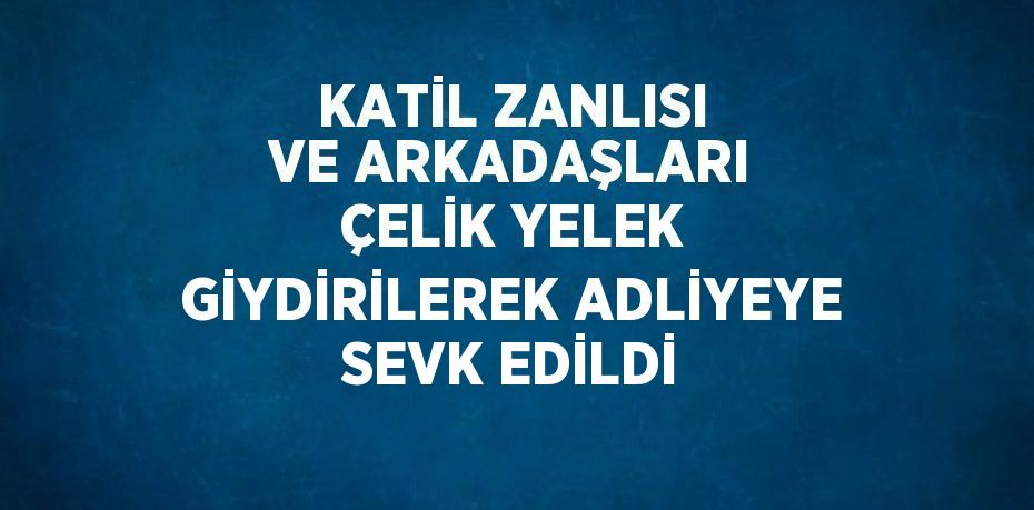 KATİL ZANLISI VE ARKADAŞLARI ÇELİK YELEK GİYDİRİLEREK ADLİYEYE SEVK EDİLDİ