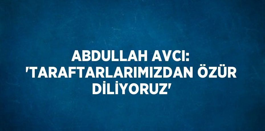 ABDULLAH AVCI: 'TARAFTARLARIMIZDAN ÖZÜR DİLİYORUZ'