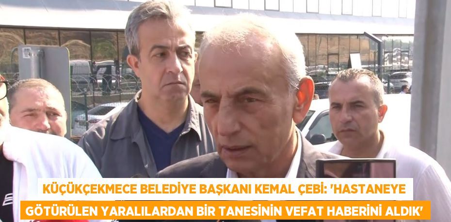 KÜÇÜKÇEKMECE BELEDİYE BAŞKANI KEMAL ÇEBİ: 'HASTANEYE GÖTÜRÜLEN YARALILARDAN BİR TANESİNİN VEFAT HABERİNİ ALDIK'