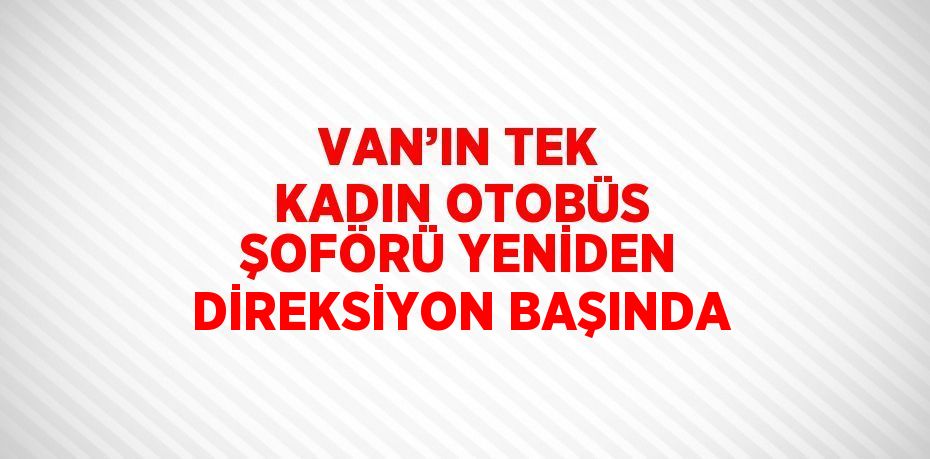 VAN’IN TEK KADIN OTOBÜS ŞOFÖRÜ YENİDEN DİREKSİYON BAŞINDA