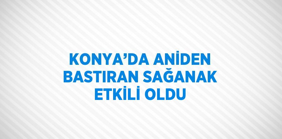 KONYA’DA ANİDEN BASTIRAN SAĞANAK ETKİLİ OLDU