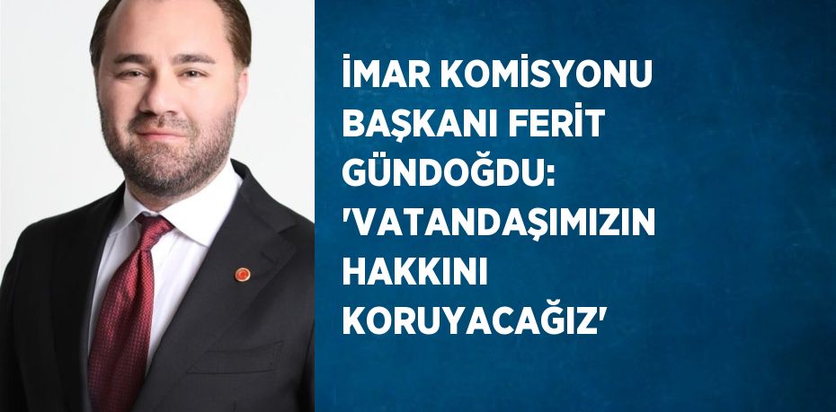 İMAR KOMİSYONU BAŞKANI FERİT GÜNDOĞDU: 'VATANDAŞIMIZIN HAKKINI KORUYACAĞIZ'