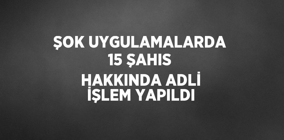 ŞOK UYGULAMALARDA 15 ŞAHIS HAKKINDA ADLİ İŞLEM YAPILDI