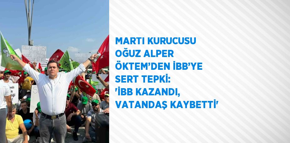 MARTI KURUCUSU OĞUZ ALPER ÖKTEM’DEN İBB’YE SERT TEPKİ: 'İBB KAZANDI, VATANDAŞ KAYBETTİ'