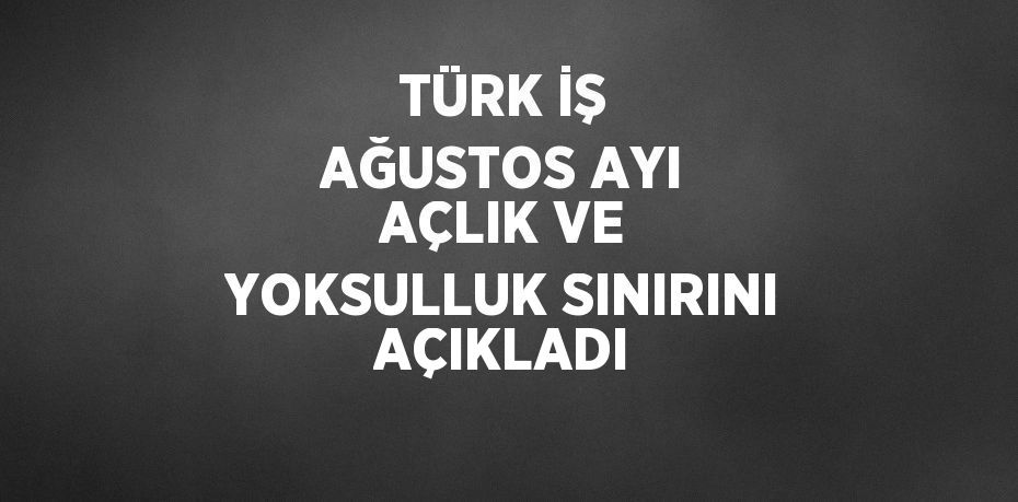 TÜRK İŞ AĞUSTOS AYI AÇLIK VE YOKSULLUK SINIRINI AÇIKLADI